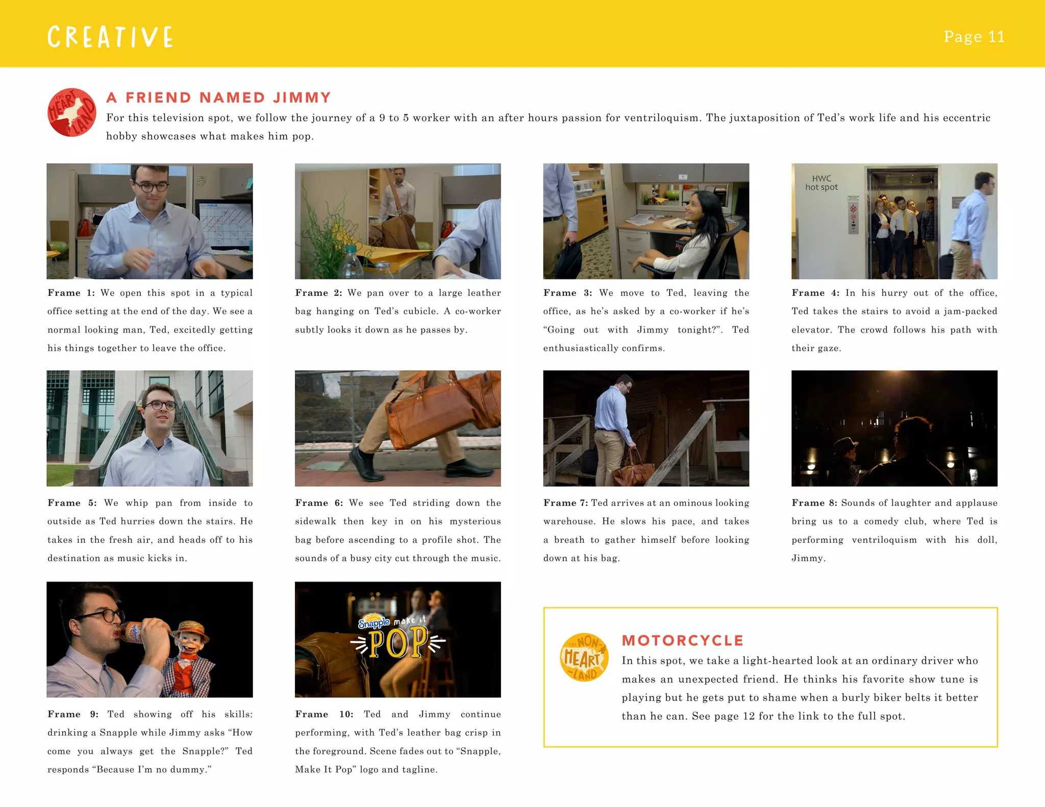 Page 11
CREATIVE
A FRIEND NAMED JIMMY
For this television spot, we follow the journey of a 9 to 5 worker with an after hours passion for ventriloquism. The juxtaposition of Ted’s work life and his eccentric
hobby showcases what makes him pop.
MO TORCYCLE
In this spot, we take a light-hearted look at an ordinary driver who
makes an unexpected friend. He thinks his favorite show tune is
playing but he gets put to shame when a burly biker belts it better
than he can. See page 12 for the link to the full spot.
Frame 1: We open this spot in a typical
office setting at the end of the day. We see a
normal looking man, Ted, excitedly getting
his things together to leave the office.
Frame 5: We whip pan from inside to
outside as Ted hurries down the stairs. He
takes in the fresh air, and heads off to his
destination as music kicks in.
Frame 9: Ted showing off his skills:
drinking a Snapple while Jimmy asks “How
come you always get the Snapple?” Ted
responds “Because I’m no dummy.”
Frame 2: We pan over to a large leather
bag hanging on Ted’s cubicle. A co-worker
subtly looks it down as he passes by.
Frame 6: We see Ted striding down the
sidewalk then key in on his mysterious
bag before ascending to a profile shot. The
sounds of a busy city cut through the music.
Frame 10: Ted and Jimmy continue
performing, with Ted’s leather bag crisp in
the foreground. Scene fades out to “Snapple,
Make It Pop” logo and tagline.
Frame 3: We move to Ted, leaving the
office, as he’s asked by a co-worker if he’s
“Going out with Jimmy tonight?”. Ted
enthusiastically confirms.
Frame 7: Ted arrives at an ominous looking
warehouse. He slows his pace, and takes
a breath to gather himself before looking
down at his bag.
Frame 4: In his hurry out of the office,
Ted takes the stairs to avoid a jam-packed
elevator. The crowd follows his path with
their gaze.
Frame 8: Sounds of laughter and applause
bring us to a comedy club, where Ted is
performing ventriloquism with his doll,
Jimmy.
 