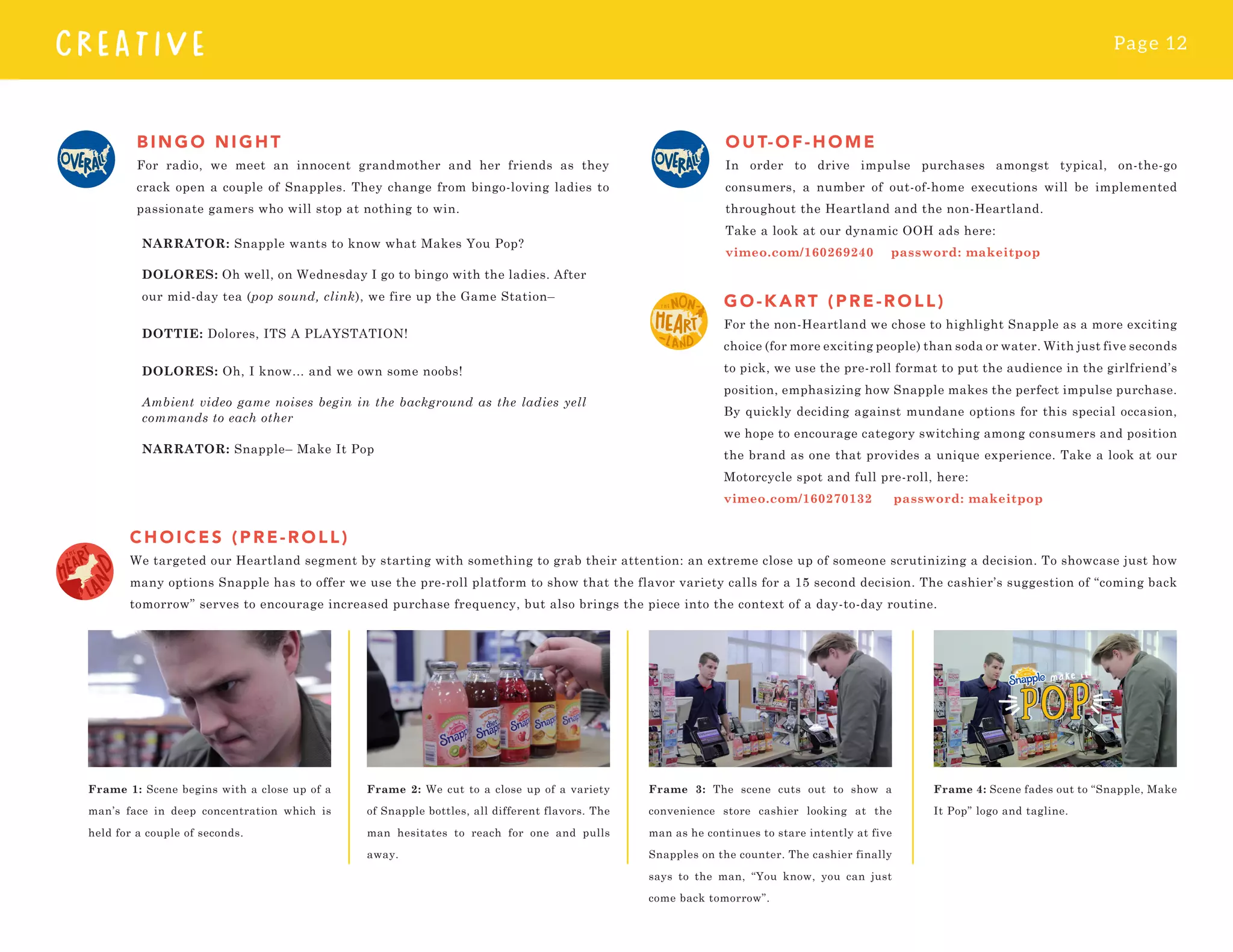 Page 12
CREATIVE
BINGO NIGHT
For radio, we meet an innocent grandmother and her friends as they
crack open a couple of Snapples. They change from bingo-loving ladies to
passionate gamers who will stop at nothing to win.
NARRATOR: Snapple wants to know what Makes You Pop?
DOLORES: Oh well, on Wednesday I go to bingo with the ladies. After
our mid-day tea (pop sound, clink), we fire up the Game Station–
DOTTIE: Dolores, ITS A PLAYSTATION!
DOLORES: Oh, I know... and we own some noobs!
Ambient video game noises begin in the background as the ladies yell
commands to each other
NARRATOR: Snapple– Make It Pop
O UT- O F-HOME
In order to drive impulse purchases amongst typical, on-the-go
consumers, a number of out-of-home executions will be implemented
throughout the Heartland and the non-Heartland.
Take a look at our dynamic OOH ads here:
vimeo.com/160269240 password: makeitpop
G O - KART ( P RE -ROLL)
For the non-Heartland we chose to highlight Snapple as a more exciting
choice (for more exciting people) than soda or water. With just five seconds
to pick, we use the pre-roll format to put the audience in the girlfriend’s
position, emphasizing how Snapple makes the perfect impulse purchase.
By quickly deciding against mundane options for this special occasion,
we hope to encourage category switching among consumers and position
the brand as one that provides a unique experience. Take a look at our
Motorcycle spot and full pre-roll, here:
vimeo.com/160270132 password: makeitpop
CHOICES (PRE-ROLL)
We targeted our Heartland segment by starting with something to grab their attention: an extreme close up of someone scrutinizing a decision. To showcase just how
many options Snapple has to offer we use the pre-roll platform to show that the flavor variety calls for a 15 second decision. The cashier’s suggestion of “coming back
tomorrow” serves to encourage increased purchase frequency, but also brings the piece into the context of a day-to-day routine.
Frame 1: Scene begins with a close up of a
man’s face in deep concentration which is
held for a couple of seconds.
Frame 2: We cut to a close up of a variety
of Snapple bottles, all different flavors. The
man hesitates to reach for one and pulls
away.
Frame 3: The scene cuts out to show a
convenience store cashier looking at the
man as he continues to stare intently at five
Snapples on the counter. The cashier finally
says to the man, “You know, you can just
come back tomorrow”.
Frame 4: Scene fades out to “Snapple, Make
It Pop” logo and tagline.
 