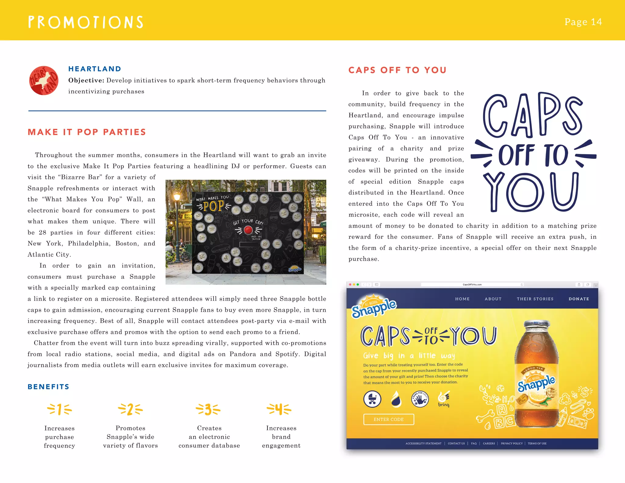 Page 14
PROMOTI O N S
MAKE IT POP PARTIES
Throughout the summer months, consumers in the Heartland will want to grab an invite
to the exclusive Make It Pop Parties featuring a headlining DJ or performer. Guests can
visit the “Bizarre Bar” for a variety of
Snapple refreshments or interact with
the “What Makes You Pop” Wall, an
electronic board for consumers to post
what makes them unique. There will
be 28 parties in four different cities:
New York, Philadelphia, Boston, and
Atlantic City.
In order to gain an invitation,
consumers must purchase a Snapple
with a specially marked cap containing
a link to register on a microsite. Registered attendees will simply need three Snapple bottle
caps to gain admission, encouraging current Snapple fans to buy even more Snapple, in turn
increasing frequency. Best of all, Snapple will contact attendees post-party via e-mail with
exclusive purchase offers and promos with the option to send each promo to a friend.
Chatter from the event will turn into buzz spreading virally, supported with co-promotions
from local radio stations, social media, and digital ads on Pandora and Spotify. Digital
journalists from media outlets will earn exclusive invites for maximum coverage.
BENEFIT S
HEA RT LAND
Objective: Develop initiatives to spark short-term frequency behaviors through
incentivizing purchases
Increases
brand
engagement
Increases
purchase
frequency
CAPS O FF T O YOU
In order to give back to the
community, build frequency in the
Heartland, and encourage impulse
purchasing, Snapple will introduce
Caps Off To You - an innovative
pairing of a charity and prize
giveaway. During the promotion,
codes will be printed on the inside
of special edition Snapple caps
distributed in the Heartland. Once
entered into the Caps Off To You
microsite, each code will reveal an
amount of money to be donated to charity in addition to a matching prize
reward for the consumer. Fans of Snapple will receive an extra push, in
the form of a charity-prize incentive, a special offer on their next Snapple
purchase.
Promotes
Snapple’s wide
variety of flavors
Creates
an electronic
consumer database
 