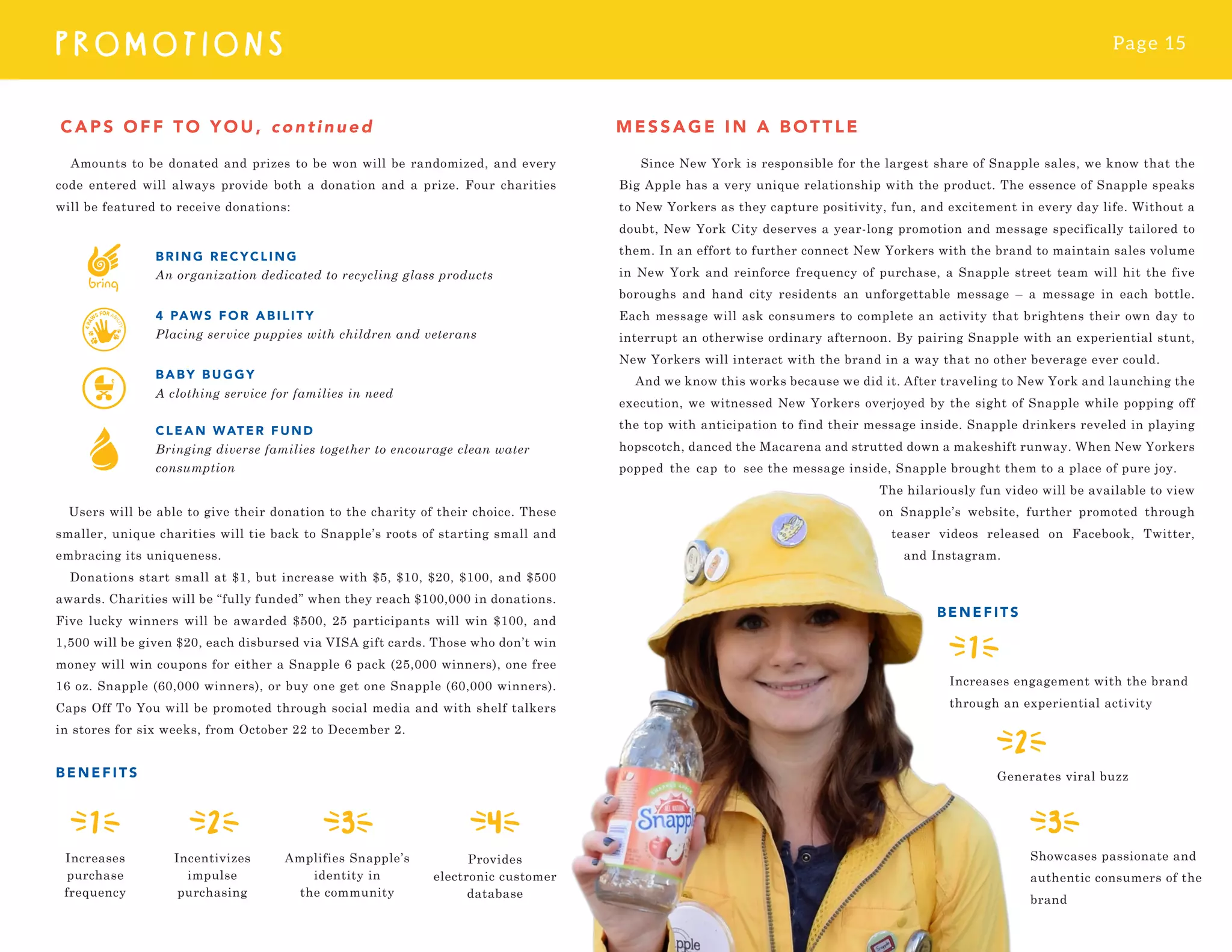 Page 15
PROMOTI O N S
Amounts to be donated and prizes to be won will be randomized, and every
code entered will always provide both a donation and a prize. Four charities
will be featured to receive donations:
Users will be able to give their donation to the charity of their choice. These
smaller, unique charities will tie back to Snapple’s roots of starting small and
embracing its uniqueness.
Donations start small at $1, but increase with $5, $10, $20, $100, and $500
awards. Charities will be “fully funded” when they reach $100,000 in donations.
Five lucky winners will be awarded $500, 25 participants will win $100, and
1,500 will be given $20, each disbursed via VISA gift cards. Those who don’t win
money will win coupons for either a Snapple 6 pack (25,000 winners), one free
16 oz. Snapple (60,000 winners), or buy one get one Snapple (60,000 winners).
Caps Off To You will be promoted through social media and with shelf talkers
in stores for six weeks, from October 22 to December 2.
BENEFIT S
CAPS OFF TO YOU, continued MESSAG E I N A B OT T LE
Provides
electronic customer
database
Incentivizes
impulse
purchasing
Amplifies Snapple’s
identity in
the community
Increases
purchase
frequency
Since New York is responsible for the largest share of Snapple sales, we know that the
Big Apple has a very unique relationship with the product. The essence of Snapple speaks
to New Yorkers as they capture positivity, fun, and excitement in every day life. Without a
doubt, New York City deserves a year-long promotion and message specifically tailored to
them. In an effort to further connect New Yorkers with the brand to maintain sales volume
in New York and reinforce frequency of purchase, a Snapple street team will hit the five
boroughs and hand city residents an unforgettable message – a message in each bottle.
Each message will ask consumers to complete an activity that brightens their own day to
interrupt an otherwise ordinary afternoon. By pairing Snapple with an experiential stunt,
New Yorkers will interact with the brand in a way that no other beverage ever could.
And we know this works because we did it. After traveling to New York and launching the
execution, we witnessed New Yorkers overjoyed by the sight of Snapple while popping off
the top with anticipation to find their message inside. Snapple drinkers reveled in playing
hopscotch, danced the Macarena and strutted down a makeshift runway. When New Yorkers
popped the cap to see the message inside, Snapple brought them to a place of pure joy.
The hilariously fun video will be available to view
on Snapple’s website, further promoted through
teaser videos released on Facebook, Twitter,
and Instagram.
BRING RE C Y C L I NG
An organization dedicated to recycling glass products
4 PAW S FOR A B I L I TY
Placing service puppies with children and veterans
BABY B UG G Y
A clothing service for families in need
CLEAN WATE R FUND
Bringing diverse families together to encourage clean water
consumption
Showcases passionate and
authentic consumers of the
brand
Generates viral buzz
BENEFITS
Increases engagement with the brand
through an experiential activity
 