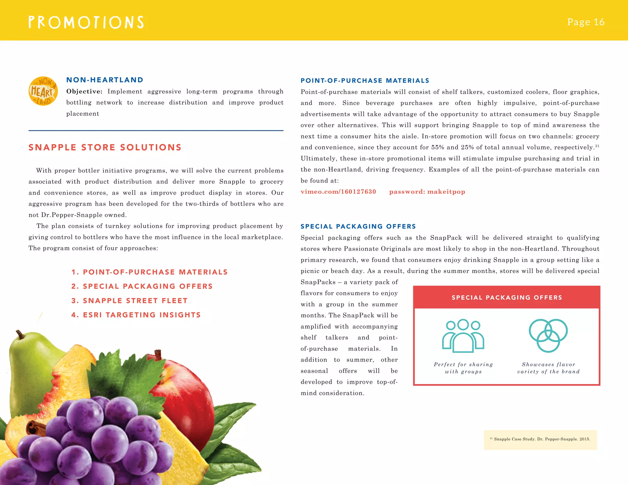 Page 16
PROMOTI O N S
SNAPPLE STORE SOLUTIONS
With proper bottler initiative programs, we will solve the current problems
associated with product distribution and deliver more Snapple to grocery
and convenience stores, as well as improve product display in stores. Our
aggressive program has been developed for the two-thirds of bottlers who are
not Dr.Pepper-Snapple owned.
The plan consists of turnkey solutions for improving product placement by
giving control to bottlers who have the most influence in the local marketplace.
The program consist of four approaches:
NON-HEARTLAND
Objective: Implement aggressive long-term programs through
bottling network to increase distribution and improve product
placement
POIN T-OF -PURCHASE MATERIALS
Point-of-purchase materials will consist of shelf talkers, customized coolers, floor graphics,
and more. Since beverage purchases are often highly impulsive, point-of-purchase
advertisements will take advantage of the opportunity to attract consumers to buy Snapple
over other alternatives. This will support bringing Snapple to top of mind awareness the
next time a consumer hits the aisle. In-store promotion will focus on two channels: grocery
and convenience, since they account for 55% and 25% of total annual volume, respectively.31
Ultimately, these in-store promotional items will stimulate impulse purchasing and trial in
the non-Heartland, driving frequency. Examples of all the point-of-purchase materials can
be found at:
vimeo.com/160127630 password: makeitpop
SPECIAL PACKAGIN G OF FERS
Special packaging offers such as the SnapPack will be delivered straight to qualifying
stores where Passionate Originals are most likely to shop in the non-Heartland. Throughout
primary research, we found that consumers enjoy drinking Snapple in a group setting like a
picnic or beach day. As a result, during the summer months, stores will be delivered special
SnapPacks – a variety pack of
flavors for consumers to enjoy
with a group in the summer
months. The SnapPack will be
amplified with accompanying
shelf talkers and point-
of-purchase materials. In
addition to summer, other
seasonal offers will be
developed to improve top-of-
mind consideration.
31
Snapple Case Study. Dr. Pepper-Snapple. 2015.
1. PO INT- OF - P URCH ASE MATERIALS
2. S PECI AL PAC K AGI NG OF F E RS
3. S N A PP LE STRE E T F LE E T
4. ES R I TARGE TI NG I NSI GH TS
 