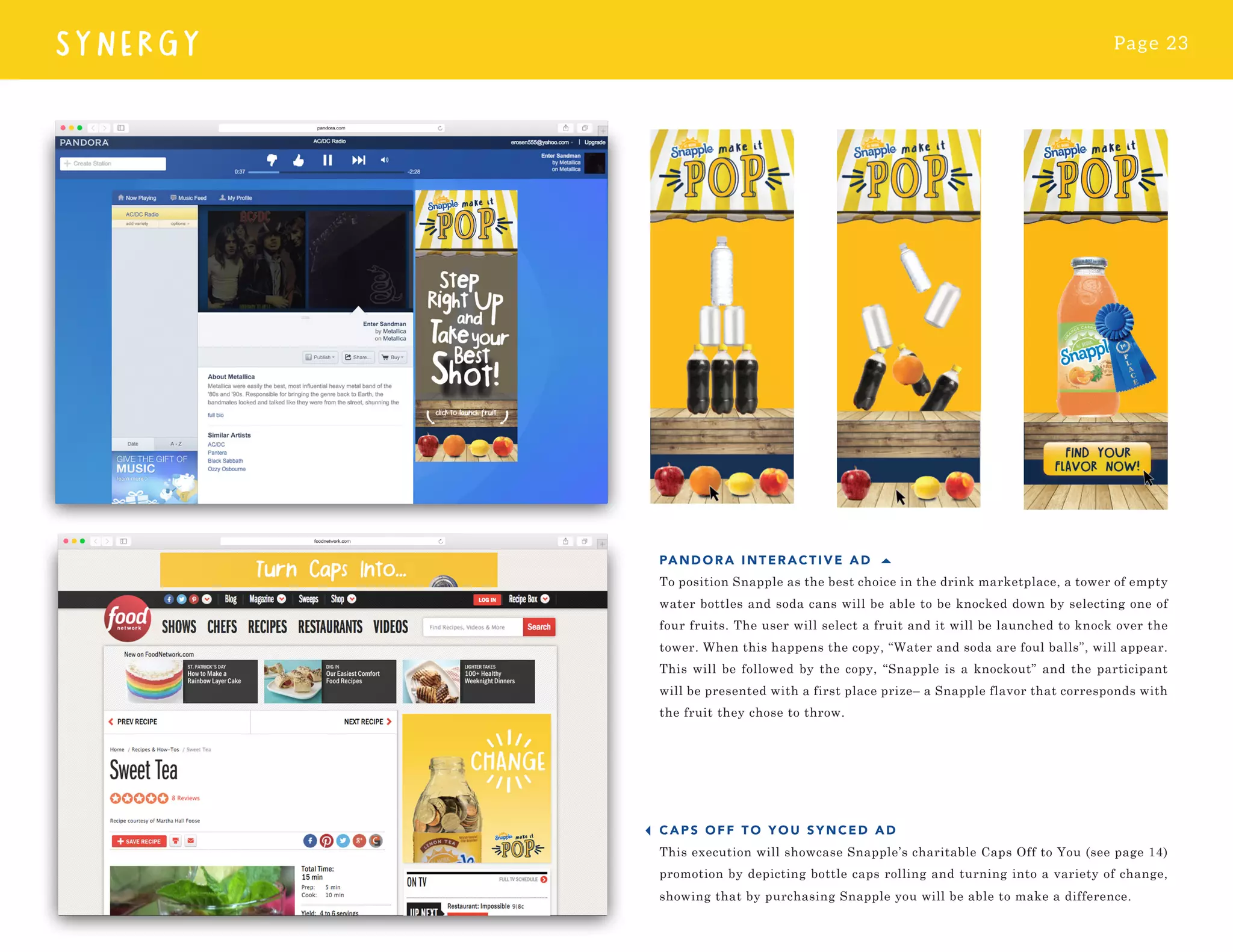 Page 23
SYNERGY
PAN DORA IN TERACTIVE AD
To position Snapple as the best choice in the drink marketplace, a tower of empty
water bottles and soda cans will be able to be knocked down by selecting one of
four fruits. The user will select a fruit and it will be launched to knock over the
tower. When this happens the copy, “Water and soda are foul balls”, will appear.
This will be followed by the copy, “Snapple is a knockout” and the participant
will be presented with a first place prize– a Snapple flavor that corresponds with
the fruit they chose to throw.
CAPS OF F TO YOU SYNCED AD
This execution will showcase Snapple’s charitable Caps Off to You (see page 14)
promotion by depicting bottle caps rolling and turning into a variety of change,
showing that by purchasing Snapple you will be able to make a difference.
 