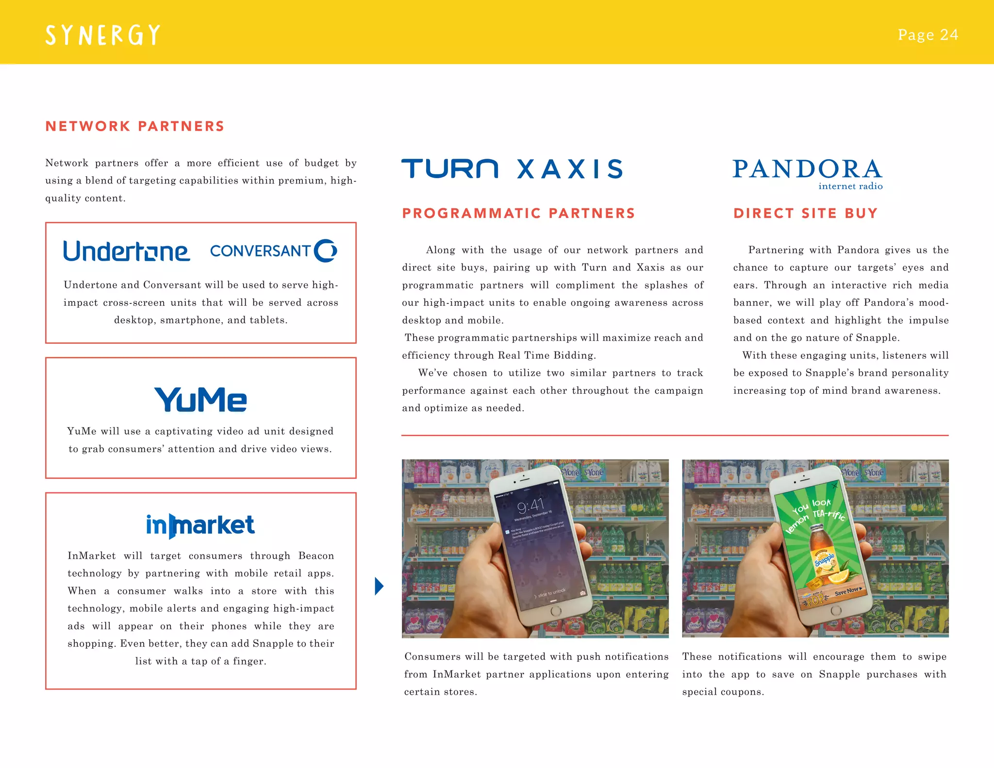 Page 24
SYNERGY
PR O G R AMMATI C PARTN ER S
Along with the usage of our network partners and
direct site buys, pairing up with Turn and Xaxis as our
programmatic partners will compliment the splashes of
our high-impact units to enable ongoing awareness across
desktop and mobile.
These programmatic partnerships will maximize reach and
efficiency through Real Time Bidding.
We’ve chosen to utilize two similar partners to track
performance against each other throughout the campaign
and optimize as needed.
NETWORK PARTNERS
Network partners offer a more efficient use of budget by
using a blend of targeting capabilities within premium, high-
quality content.
DIRE CT S IT E BU Y
Partnering with Pandora gives us the
chance to capture our targets’ eyes and
ears. Through an interactive rich media
banner, we will play off Pandora’s mood-
based context and highlight the impulse
and on the go nature of Snapple.
With these engaging units, listeners will
be exposed to Snapple’s brand personality
increasing top of mind brand awareness.
Undertone and Conversant will be used to serve high-
impact cross-screen units that will be served across
desktop, smartphone, and tablets.
YuMe will use a captivating video ad unit designed
to grab consumers’ attention and drive video views.
InMarket will target consumers through Beacon
technology by partnering with mobile retail apps.
When a consumer walks into a store with this
technology, mobile alerts and engaging high-impact
ads will appear on their phones while they are
shopping. Even better, they can add Snapple to their
list with a tap of a finger. Consumers will be targeted with push notifications
from InMarket partner applications upon entering
certain stores.
These notifications will encourage them to swipe
into the app to save on Snapple purchases with
special coupons.
 