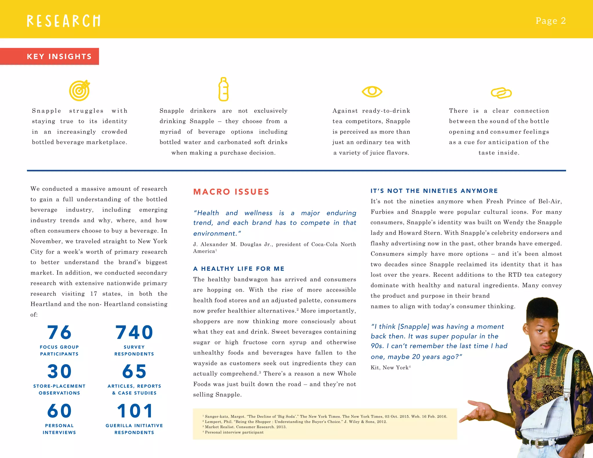 Page 2
RESEARCH
We conducted a massive amount of research
to gain a full understanding of the bottled
beverage industry, including emerging
industry trends and why, where, and how
often consumers choose to buy a beverage. In
November, we traveled straight to New York
City for a week’s worth of primary research
to better understand the brand’s biggest
market. In addition, we conducted secondary
research with extensive nationwide primary
research visiting 17 states, in both the
Heartland and the non- Heartland consisting
of:
KEY INSIGHTS
Against ready-to-drink
tea competitors, Snapple
is perceived as more than
just an ordinary tea with
a variety of juice flavors.
MACR O I SSUES
“Health and wellness is a major enduring
trend, and each brand has to compete in that
environment.”
J. Alexander M. Douglas Jr., president of Coca-Cola North
America1
A HEALTHY LIF E FOR ME
The healthy bandwagon has arrived and consumers
are hopping on. With the rise of more accessible
health food stores and an adjusted palette, consumers
now prefer healthier alternatives.2
More importantly,
shoppers are now thinking more consciously about
what they eat and drink. Sweet beverages containing
sugar or high fructose corn syrup and otherwise
unhealthy foods and beverages have fallen to the
wayside as customers seek out ingredients they can
actually comprehend.3
There’s a reason a new Whole
Foods was just built down the road – and they’re not
selling Snapple.
IT’S NOT THE NINETIES ANYMORE
It’s not the nineties anymore when Fresh Prince of Bel-Air,
Furbies and Snapple were popular cultural icons. For many
consumers, Snapple’s identity was built on Wendy the Snapple
lady and Howard Stern. With Snapple’s celebrity endorsers and
flashy advertising now in the past, other brands have emerged.
Consumers simply have more options – and it’s been almost
two decades since Snapple reclaimed its identity that it has
lost over the years. Recent additions to the RTD tea category
dominate with healthy and natural ingredients. Many convey
the product and purpose in their brand
names to align with today’s consumer thinking.
“I think [Snapple] was having a moment
back then. It was super popular in the
90s. I can’t remember the last time I had
one, maybe 20 years ago?”
Kit, New York4
1
Sanger-katz, Margot. “The Decline of ‘Big Soda’.” The New York Times. The New York Times, 03 Oct. 2015. Web. 16 Feb. 2016.
2
Lempert, Phil. “Being the Shopper : Understanding the Buyer’s Choice.” J. Wiley & Sons, 2012.
3
Market Realist. Consumer Research. 2013.
4
Personal interview participant
There is a clear connection
between the sound of the bottle
opening and consumer feelings
as a cue for anticipation of the
taste inside.
Snapple drinkers are not exclusively
drinking Snapple – they choose from a
myriad of beverage options including
bottled water and carbonated soft drinks
when making a purchase decision.
S n a p p l e s t r u g g l e s w i t h
staying true to its identity
in an increasingly crowded
bottled beverage marketplace.
 