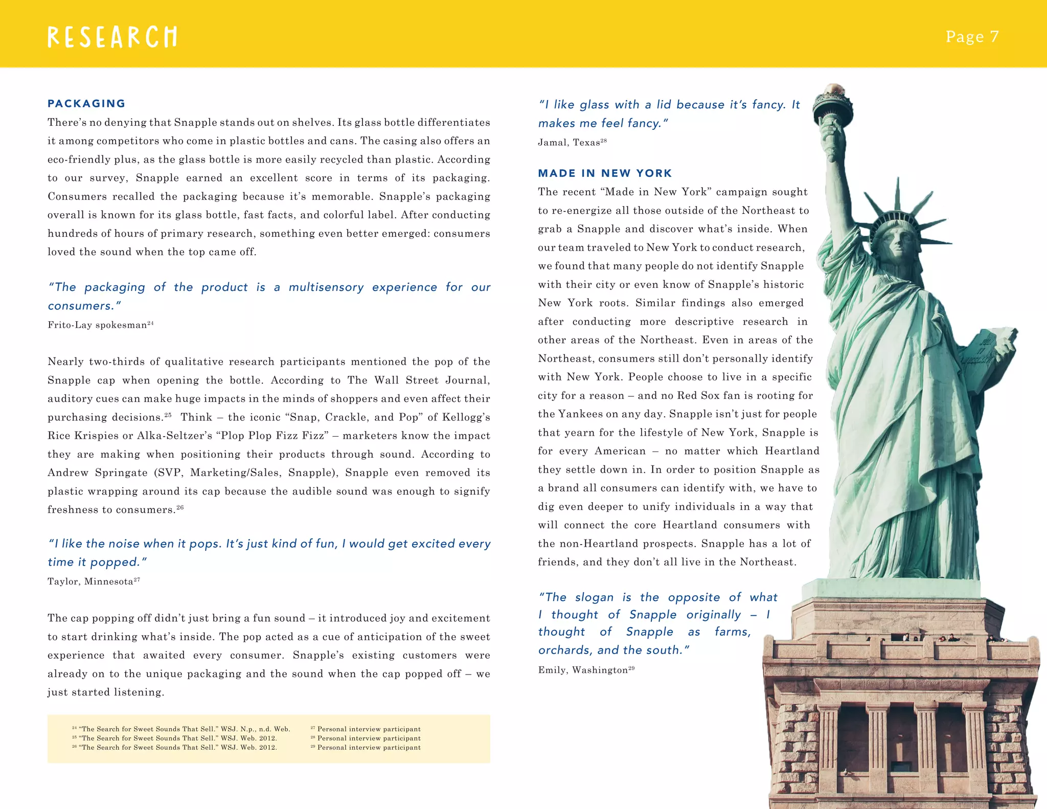 Page 7
RESEARCH
“I like glass with a lid because it’s fancy. It
makes me feel fancy.”
Jamal, Texas28
MADE IN N EW YORK
The recent “Made in New York” campaign sought
to re-energize all those outside of the Northeast to
grab a Snapple and discover what’s inside. When
our team traveled to New York to conduct research,
we found that many people do not identify Snapple
with their city or even know of Snapple’s historic
New York roots. Similar findings also emerged
after conducting more descriptive research in
other areas of the Northeast. Even in areas of the
Northeast, consumers still don’t personally identify
with New York. People choose to live in a specific
city for a reason – and no Red Sox fan is rooting for
the Yankees on any day. Snapple isn’t just for people
that yearn for the lifestyle of New York, Snapple is
for every American – no matter which Heartland
they settle down in. In order to position Snapple as
a brand all consumers can identify with, we have to
dig even deeper to unify individuals in a way that
will connect the core Heartland consumers with
the non-Heartland prospects. Snapple has a lot of
friends, and they don’t all live in the Northeast.
“The slogan is the opposite of what
I thought of Snapple originally – I
thought of Snapple as farms,
orchards, and the south.”
Emily, Washington29
PACKAGING
There’s no denying that Snapple stands out on shelves. Its glass bottle differentiates
it among competitors who come in plastic bottles and cans. The casing also offers an
eco-friendly plus, as the glass bottle is more easily recycled than plastic. According
to our survey, Snapple earned an excellent score in terms of its packaging.
Consumers recalled the packaging because it’s memorable. Snapple’s packaging
overall is known for its glass bottle, fast facts, and colorful label. After conducting
hundreds of hours of primary research, something even better emerged: consumers
loved the sound when the top came off.
“The packaging of the product is a multisensory experience for our
consumers.”
Frito-Lay spokesman24
Nearly two-thirds of qualitative research participants mentioned the pop of the
Snapple cap when opening the bottle. According to The Wall Street Journal,
auditory cues can make huge impacts in the minds of shoppers and even affect their
purchasing decisions.25
Think – the iconic “Snap, Crackle, and Pop” of Kellogg’s
Rice Krispies or Alka-Seltzer’s “Plop Plop Fizz Fizz” – marketers know the impact
they are making when positioning their products through sound. According to
Andrew Springate (SVP, Marketing/Sales, Snapple), Snapple even removed its
plastic wrapping around its cap because the audible sound was enough to signify
freshness to consumers.26
“I like the noise when it pops. It’s just kind of fun, I would get excited every
time it popped.”
Taylor, Minnesota27
The cap popping off didn’t just bring a fun sound – it introduced joy and excitement
to start drinking what’s inside. The pop acted as a cue of anticipation of the sweet
experience that awaited every consumer. Snapple’s existing customers were
already on to the unique packaging and the sound when the cap popped off – we
just started listening.
24
“The Search for Sweet Sounds That Sell.” WSJ. N.p., n.d. Web.
25
“The Search for Sweet Sounds That Sell.” WSJ. Web. 2012.
26
“The Search for Sweet Sounds That Sell.” WSJ. Web. 2012.
27
Personal interview participant
28
Personal interview participant
29
Personal interview participant
 