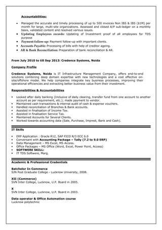 Accountabilities:
• Managed the accurate and timely processing of up to 500 invoices Non IBS & IBS ($1M) per
month for large, multi-site organizations. Assessed and closed A/P sub-ledger on a monthly
basis, validated content and resolved various issues.
• Updating Employees records: Updating of Investment proof of all employees for TDS
purpose
• Payment follow-up: Payment follow-up with important clients.
• Accounts Payable: Processing of bills with help of creditor ageing.
• AR & Bank Reconciliation: Preparation of bank reconciliation & AR.
From July 2010 to till Sep 2013: Credence Systems, Noida
Company Profile
Credence Systems, Noida is IT Infrastructure Management Company, offers end-to-end
solutions combining deep domain expertise with new technologies and a cost effective on-
site/offshore model. We help companies integrate key business processes, improving their
operational efficiencies and extracting better business value from their investment.
Responsibilities & Accountabilities
 Looked after daily banking (Inclusive of daily clearing, transfer fund from one account to another
account as per requirement, etc.); made payment to vendor.
 Maintained cash transactions & internal audit of cash & expense vouchers.
 Handled reconciliation of Branches & Bank accounts.
 Assisted in finalisation of Income Tax.
 Assisted in finalisation Service Tax.
 Maintained Accounts for Several Clients.
 Worked towards accounting data (Sale, Purchase, Imprest, Bank and Cash).
IT Skills
 ERP Application : Oracle R12, SAP FICO R/3 ECC 6.0
 Conversant with Accounting Package – Tally (7.2 to 9.0 ERP)
 Data Management – MS Excel, MS Access.
 Office Packages – MS Office (Word, Excel, Power Point, Access)
 SOFTWERE SKILL:
 IT TDS Softwere, Marg.
Academic & Professional Credentials
Batchelor In Commerce
SJN Post Graduate College - Lucknow University, 2008.
XII (Commerce)
SVN Inter College, Lucknow, U.P. Board in 2005.
X
SVN Inter College, Lucknow, U.P. Board in 2003.
Data operator & Office Automation course
Lucknow polytechnic
 