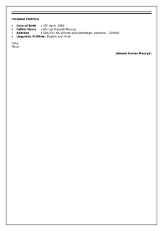 Personal Portfolio
• Date of Birth : 30th
April, 1989
• Father Name : Shri jai Prakash Maurya
• Address : 568/511 KA krishna palli,Alambagh, Lucknow - 226005
• Linguistic Abilities: English and Hindi
Date:
Place:
(Anand Kumar Maurya)
 