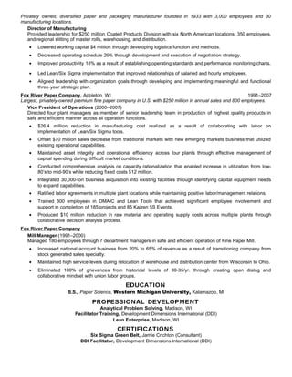 Privately owned, diversified paper and packaging manufacturer founded in 1933 with 3,000 employees and 30
manufacturing locations.
Director of Manufacturing
Provided leadership for $250 million Coated Products Division with six North American locations, 350 employees,
and regional slitting of master rolls, warehousing, and distribution.
• Lowered working capital $4 million through developing logistics function and methods.
• Decreased operating schedule 29% through development and execution of negotiation strategy.
• Improved productivity 18% as a result of establishing operating standards and performance monitoring charts.
• Led Lean/Six Sigma implementation that improved relationships of salaried and hourly employees.
• Aligned leadership with organization goals through developing and implementing meaningful and functional
three-year strategic plan.
Fox River Paper Company, Appleton, WI 1991–2007
Largest, privately-owned premium fine paper company in U.S. with $250 million in annual sales and 800 employees.
Vice President of Operations (2000–2007)
Directed four plant managers as member of senior leadership team in production of highest quality products in
safe and efficient manner across all operation functions.
• $26.4 million reduction in manufacturing cost realized as a result of collaborating with labor on
implementation of Lean/Six Sigma tools.
• Offset $70 million sales decrease from traditional markets with new emerging markets business that utilized
existing operational capabilities.
• Maintained asset integrity and operational efficiency across four plants through effective management of
capital spending during difficult market conditions.
• Conducted comprehensive analysis on capacity rationalization that enabled increase in utilization from low-
80’s to mid-90’s while reducing fixed costs $12 million.
• Integrated 30,000-ton business acquisition into existing facilities through identifying capital equipment needs
to expand capabilities.
• Ratified labor agreements in multiple plant locations while maintaining positive labor/management relations.
• Trained 300 employees in DMAIC and Lean Tools that achieved significant employee involvement and
support in completion of 185 projects and 85 Kaizen 5S Events.
• Produced $10 million reduction in raw material and operating supply costs across multiple plants through
collaborative decision analysis process.
Fox River Paper Company
Mill Manager (1991–2000)
Managed 180 employees through 7 department managers in safe and efficient operation of Fine Paper Mill.
• Increased national account business from 20% to 65% of revenue as a result of transitioning company from
stock generated sales specialty.
• Maintained high service levels during relocation of warehouse and distribution center from Wisconsin to Ohio.
• Eliminated 100% of grievances from historical levels of 30-35/yr. through creating open dialog and
collaborative mindset with union labor groups.
EDUCATION
B.S., Paper Science, Western Michigan University, Kalamazoo, MI
PROFESSIONAL DEVELOPMENT
Analytical Problem Solving, Madison, WI
Facilitator Training, Development Dimensions International (DDI)
Lean Enterprise, Madison, WI
CERTIFICATIONS
Six Sigma Green Belt, Jamie Crichton (Consultant)
DDI Facilitator, Development Dimensions International (DDI)
 