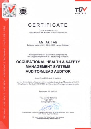 AUSTRIA
CERTIFICATE
Course Number A17674
Unique Certificate Number TAR-AKl208/03/2015
Mr. Akif Ali
Date and place of birth: 10.05.1986, Lahore, Pakistan
Participated and has successfully completed the
IRCA Approved (A17674) 5 - day training course on:
OCCUPATIONAL HEALTH & SAFETY
MANAGEMENT SYSTEMS
AUDITOR/LEAD AUDITOR
from 13.03.2015 until 17.03.2015
and has demonstrated achievement of the required understanding of Occupational Health &
Safety Systems Standard OHSAS 18001 and the conduct of management systems audits
Bucharest, 22.03.2015
TOV Austria Romania
Fulga Doru
Managing Director
This certificate is valid for 3 years for certification as an IReA OHSAS 18001 Auditor
from the last day of attendance
TUV Austria Romania - 139"' Calea Plevnei, 15' floor, Bucharest
academia@tuv-austria.ro ; www.tuv-austria.ro
 