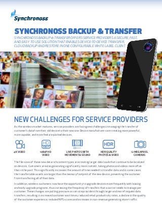 SYNCHRONOSS BACKUP & TRANSFER
SYNCHRONOSS BACKUP & TRANSFER OFFERS SERVICE PROVIDERS A SECURE, FAST,
AND EASY TO USE SOLUTION THAT ENABLES DEVICE-TO-DEVICE TRANSFER,
CLOUD BACKUP AND RESTORE IN ONE CONFIGURABLE WHITE LABEL CLIENT.
As the wireless market matures, service providers are facing new challenges in managing the transfer of
customer’s data from their old device to their new one. Device manufacturers are creating more powerful,
more capable, and more feature-packed devices,
The file sizes of these new data rich content types are creating larger data loads that continue to be localized
on devices. Customers are also generating significantly more content, taking photos and videos more often
than in the past. This significantly increases the amount of time needed to transfer data and in some cases
the transferrable assets are larger than the memory footprint of the new device, preventing the customer
from transferring all of their data.
In addition, wireless customers now have the opportunity to upgrade devices more frequently with leasing
and early upgrade programs, thus increasing the frequency of transfers that a carrier needs to manage per
customer. These changes are putting pressure on service providers through larger and more frequent data
transfers, resulting in increased customer wait times, reduced retail productivity rates, a decline in the quality
of the customer experience, reduced NPS scores and increases in non-revenue generating store traffic.
4K VIDEO 1080P HD
VIDEO
LIVE PHOTOS WITH
MOVEMENT & SOUND
HDR QUALITY
PHOTOS & VIDEO
12 MEGAPIXEL
CAMERAS
NEW CHALLENGES FOR SERVICE PROVIDERS
 