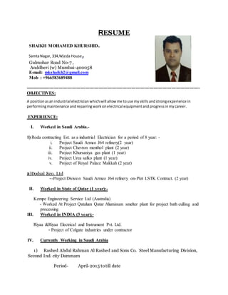 RESUME
SHAIKH MOHAMED KHURSHID.
SamtaNagar, 334,Wjeda House,
Gulmohar Road No-7 ,
Anddheri (w) Mumbai-400058
E-mail: mkshaikh2@gmail.com
Mob : +966583689488
---------------------------------------------------------------------------------------------------------------------
OBJECTIVES:
A positionasan industrial electrician whichwill allow me touse myskillsandstrongexperience in
performingmaintenance andrepairingworkonelectrical equipmentandprogressinmycareer.
EXPERIENCE:
I. Worked in Saudi Arabia.-
1) Roda contracting Est. as a industrial Electrician for a period of 8 year: -
i. Project Saudi Armco J64 refinery(2 year)
ii. Project Chevron menthol plant (2 year)
iii. Project Khursaniya gas plant (1 year)
iv. Project Urea safko plant (1 year)
v. Project of Royal Palace Makkah (2 year)
2)Dodsal &co. Ltd
--Project Division Saudi Armco J64 refinery on-Plot LSTK Contract. (2 year)
II. Worked in State of Qatar (1 year):-
Kempe Engineering Service Ltd (Australia)
- Worked At Project Qatalum Qatar Aluminum smelter plant for project bath culling and
processing
III. Worked in INDIA (3 year):-
Riyaa &Riyaa Electrical and Instrument Pvt. Ltd.
- Project of Colgate industries under contractor
IV. Currently Working in Saudi Arabia
1) Rashed Abdul Rahman Al Rashed and Sons Co. Steel Manufacturing Division,
Second Ind. city Dammam
Period- April-2015 totill date
 