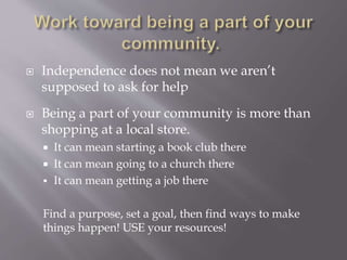  Independence does not mean we aren’t
supposed to ask for help
 Being a part of your community is more than
shopping at a local store.
 It can mean starting a book club there
 It can mean going to a church there
 It can mean getting a job there
Find a purpose, set a goal, then find ways to make
things happen! USE your resources!
 