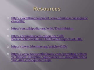  http://wealthmanagement.com/opinions/consequenc
es-apathy
 http://en.wikipedia.org/wiki/Disinhibition
 http://braininjuryeducation.org/TBI-
Basics/Behaviorial-and-Emotional-Impacts-of-TBI/
 http://www.ldonline.org/article/6165/
 http://www.focusonthefamily.com/parenting/effecti
ve_biblical_discipline/approaches_to_discipline/beha
vior_and_consequences.aspx
 