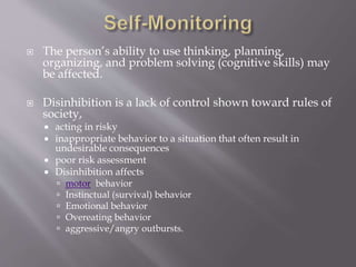  The person’s ability to use thinking, planning,
organizing, and problem solving (cognitive skills) may
be affected.
 Disinhibition is a lack of control shown toward rules of
society,
 acting in risky
 inappropriate behavior to a situation that often result in
undesirable consequences
 poor risk assessment
 Disinhibition affects
 motor behavior
 Instinctual (survival) behavior
 Emotional behavior
 Overeating behavior
 aggressive/angry outbursts.
 
