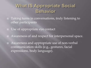  Taking turns in conversations, truly listening to
other participants
 Use of appropriate eye contact
 Awareness of and respect for interpersonal space.
 Awareness and appropriate use of non-verbal
communication skills (e.g., gestures, facial
expressions, body language).
 