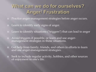  Practice anger-management strategies before anger occurs.
 Learn to identify early signs of anger.
 Learn to identify situations ("triggers") that can lead to anger
 Avoid triggers if possible, or learn and use anger-
management strategies in those situations.
 Get help from family, friends, and others in efforts to learn
and use anger-management strategies.
 Seek to include regular activity, hobbies, and other sources
of enjoyment in one's life.
 