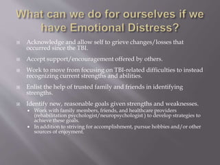  Acknowledge and allow self to grieve changes/losses that
occurred since the TBI.
 Accept support/encouragement offered by others.
 Work to move from focusing on TBI-related difficulties to instead
recognizing current strengths and abilities.
 Enlist the help of trusted family and friends in identifying
strengths.
 Identify new, reasonable goals given strengths and weaknesses.
 Work with family members, friends, and healthcare providers
(rehabilitation psychologist/neuropsychologist ) to develop strategies to
achieve these goals.
 In addition to striving for accomplishment, pursue hobbies and/or other
sources of enjoyment.
 