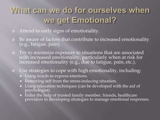  Attend to early signs of emotionality.
 Be aware of factors that contribute to increased emotionality
(e.g., fatigue, pain).
 Try to minimize exposure to situations that are associated
with increased emotionality, particularly when at risk for
increased emotionality (e.g., due to fatigue, pain, etc.).
 Use strategies to cope with high emotionality, including:
 Using words to express emotions.
 Removing self from the stress-inducing situation.
 Using relaxation techniques (can be developed with the aid of
psychologist).
 Enlist the help of trusted family member, friends, healthcare
providers in developing strategies to manage emotional responses.
 