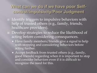  Identify triggers to impulsive behaviors with
help of trusted others (e.g., family, friends,
healthcare providers).
 Develop strategies to reduce the likelihood of
acting before considering consequences.
 Have family members/friends give a signal to help
with stopping and considering behaviors before
acting further.
 Accept feedback from trusted others (e.g., family,
good friends) regarding when it is important to stop
and consider behaviors even if it is difficult to
recognize the need for this.
 