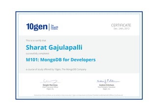 Andrew Erlichson
Vice President, Education
10gen, Inc.
Dwight Merriman
Chief Executive Ofﬁcer
10gen, Inc.
CERTIFICATE
Dec. 24th, 2012
This is to certify that
Sharat Gajulapalli
successfully completed
M101: MongoDB for Developers
a course of study offered by 10gen, The MongoDB Company
Authenticity of this certificate can be verified at https://education.10gen.com/downloads/certificates/74a5faf6d1ae4f0c9adca08209ff64a1/Certificate.pdf
 