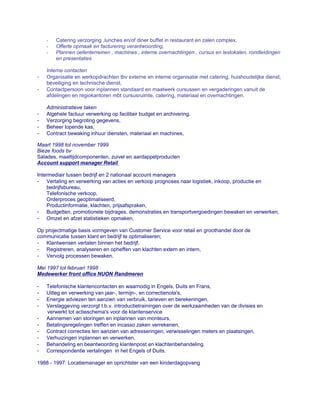 - Catering verzorging ,lunches en/of diner buffet in restaurant en zalen complex,
- Offerte opmaak en facturering verantwoording,
- Plannen oefenterreinen , machines , interne overnachtingen , cursus en leslokalen, rondleidingen
en presentaties
Interne contacten
- Organisatie en werkopdrachten tbv externe en interne organisatie met catering, huishoudelijke dienst,
beveiliging en technische dienst,
- Contactpersoon voor inplannen standaard en maatwerk cursussen en vergaderingen vanuit de
afdelingen en regiokantoren mbt cursusruimte, catering, materiaal en overnachtingen.
Administratieve taken
- Algehele factuur verwerking op facilitair budget en archivering,
- Verzorging begroting gegevens,
- Beheer lopende kas,
- Contract bewaking inhuur diensten, materiaal en machines,
Maart 1998 tot november 1999
Bieze foods bv
Salades, maaltijdcomponenten, zuivel en aardappelproducten
Account support manager Retail
Intermediair tussen bedrijf en 2 nationaal account managers
- Vertaling en verwerking van acties en verkoop prognoses naar logistiek, inkoop, productie en
bedrijfsbureau,
Telefonische verkoop,
Orderproces geoptimaliseerd,
Productinformatie, klachten, prijsafspraken,
- Budgetten, promotionele bijdrages, demonstraties en transportvergoedingen bewaken en verwerken,
- Omzet en afzet statistieken opmaken,
Op projectmatige basis vormgeven van Customer Service voor retail en groothandel door de
communicatie tussen klant en bedrijf te optimaliseren;
- Klantwensen vertalen binnen het bedrijf,
- Registreren, analyseren en opheffen van klachten extern en intern,
- Vervolg processen bewaken.
Mei 1997 tot februari 1998
Medewerker front office NUON Randmeren
- Telefonische klantencontacten en waarnodig in Engels, Duits en Frans,
- Uitleg en verwerking van jaar-, termijn-, en correctienota's,
- Energie adviezen ten aanzien van verbruik, tarieven en berekeningen,
- Verslaggeving verzorgt t.b.v. introductietrainingen over de werkzaamheden van de divisies en
verwerkt tot actieschema's voor de klantenservice
- Aannemen van storingen en inplannen van monteurs,
- Betalingsregelingen treffen en incasso zaken verrekenen,
- Contract correcties ten aanzien van adresseringen, verwisselingen meters en plaatsingen,
- Verhuizingen inplannen en verwerken,
- Behandeling en beantwoording klantenpost en klachtenbehandeling.
- Correspondentie vertalingen in het Engels of Duits.
1988 - 1997: Locatiemanager en oprichtster van een kinderdagopvang
 