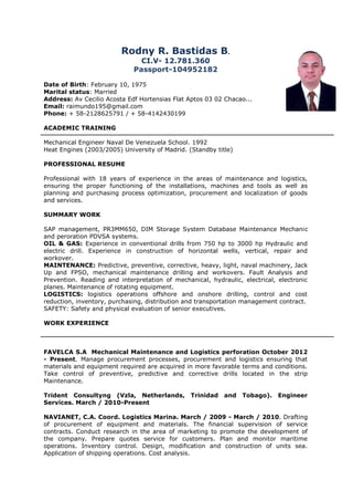 Rodny R. Bastidas B.
CI.V- 12.781.360
Passport-104952182
Date of Birth: February 10, 1975
Marital status: Married
Address: Av Cecilio Acosta Edf Hortensias Flat Aptos 03 02 Chacao...
Email: raimundo195@gmail.com
Phone: + 58-2128625791 / + 58-4142430199
ACADEMIC TRAINING
Mechanical Engineer Naval De Venezuela School. 1992
Heat Engines (2003/2005) University of Madrid. (Standby title)
PROFESSIONAL RESUME
Professional with 18 years of experience in the areas of maintenance and logistics,
ensuring the proper functioning of the installations, machines and tools as well as
planning and purchasing process optimization, procurement and localization of goods
and services.
SUMMARY WORK
SAP management, PR3MM650, DIM Storage System Database Maintenance Mechanic
and peroration PDVSA systems.
OIL & GAS: Experience in conventional drills from 750 hp to 3000 hp Hydraulic and
electric drill. Experience in construction of horizontal wells, vertical, repair and
workover.
MAINTENANCE: Predictive, preventive, corrective, heavy, light, naval machinery, Jack
Up and FPSO, mechanical maintenance drilling and workovers. Fault Analysis and
Prevention. Reading and interpretation of mechanical, hydraulic, electrical, electronic
planes. Maintenance of rotating equipment.
LOGISTICS: logistics operations offshore and onshore drilling, control and cost
reduction, inventory, purchasing, distribution and transportation management contract.
SAFETY: Safety and physical evaluation of senior executives.
WORK EXPERIENCE
FAVELCA S.A Mechanical Maintenance and Logistics perforation October 2012
- Present. Manage procurement processes, procurement and logistics ensuring that
materials and equipment required are acquired in more favorable terms and conditions.
Take control of preventive, predictive and corrective drills located in the strip
Maintenance.
Trident Consultyng (Vzla, Netherlands, Trinidad and Tobago). Engineer
Services. March / 2010-Present
NAVIANET, C.A. Coord. Logistics Marina. March / 2009 - March / 2010. Drafting
of procurement of equipment and materials. The financial supervision of service
contracts. Conduct research in the area of marketing to promote the development of
the company. Prepare quotes service for customers. Plan and monitor maritime
operations. Inventory control. Design, modification and construction of units sea.
Application of shipping operations. Cost analysis.
 