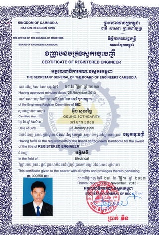 KINGDOM OF CAMBODIA
NATION RELIGION KING
+
THE OFFICE OF THE COUNCIL OF MINISTERS
BOARD OF ENGINEERS CAMBODIA
iasnularnEififit6g?9or9T
dra anagor Uls6rri?q16l
fia$:d6tfi{rgdr.n
CERTIFICATE OF REGISTERED ENGINEER
a
stH 6 r{5 sr $ f. i F rrst I a eJ fi5f,iH €?
THE sEcRETARy cENERAL:oF THESoARD oF euoirueens cAMBoDTA
msruiqfinnnrmqq:igf, lvd iz ?p- g', tvosm
Having approved minutp$.6s1ed.25:N0vbtnber201,3''',,
dc L a
ru rJnn^n :ntn ftmrr:urfiTnrnris Hnn:?nrnrnsm4raddl
of the Engineers.Register Committee of BEG :r.,-.,.:,1.,.
drA
564 &5A:5A9aa)
OEUNG SOTHEARITH ,... :I.
oil unil gGSo ','''',',,
07 January 1990
,iei
m s I r n I La u ff E a rgr t u rrr B nn :? ng nt n q m ff Lrn u s g n:? gn u s u Un rn OeJ fi lq8 iJ
E
Having fulfill all the reguifements of the,Board of Engina.ers.'Cambodia for the award
of the title of REGISTERED ENGINEER.,,.,,,.,,:;,1,,1,.:
I C?Tr U I 15 lffi A ar ri58 s $ Cm
E3B v A -3---U'
- .r.':. : :r :1.raitt: :-i::irr'asl:.,::i
,r.,1;:' $fifi}fiJ[]r,
Electrical
fLtUUrmfiBl lnl.fl,ir'.a I *.i,t',
'.
Certified that :r,: 'r.:,.,
it iz nifirrrhfr ,'.:,:d q ,: ,:1,,.:,,
Date of Birth '""f,1
fr srm
in the field of
?
$ u s u Ui r s : H nj E s nn S ff s r fi uj r1fr 1m ftr m u BJ uir n:rn r r1fr m s r
This certificate given to the bearer with all rights and privileges thereto pertaining.
nffB'rSfrrnm iuf, tr$t] iz ?8m sr tyogmqluU4
ro:000550 nnt
!
flgnffi s8
 