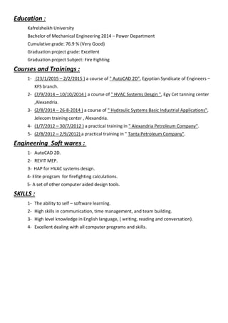 Education :
Kafrelsheikh University
Bachelor of Mechanical Engineering 2014 – Power Department
Cumulative grade: 76.9 % (Very Good)
Graduation project grade: Excellent
Graduation project Subject: Fire Fighting
Courses and Trainings :
1- (23/1/2015 – 2/2/2015 ) a course of " AutoCAD 2D", Egyptian Syndicate of Engineers –
KFS branch.
2- (7/9/2014 – 10/10/2014 ) a course of " HVAC Systems Desgin ", Egy Cet tanning center
,Alexandria.
3- (2/8/2014 – 26-8-2014 ) a course of " Hydraulic Systems Basic Industrial Applications",
Jelecom training center , Alexandria.
4- (1/7/2012 – 30/7/2012 ) a practical training in " Alexandria Petroleum Company".
5- (2/8/2012 – 2/9/2012) a practical training in " Tanta Petroleum Company".
Engineering Soft wares :
1- AutoCAD 2D.
2- REVIT MEP.
3- HAP for HVAC systems design.
4- Elite program for firefighting calculations.
5- A set of other computer aided design tools.
SKILLS :
1- The ability to self – software learning.
2- High skills in communication, time management, and team building.
3- High level knowledge in English language, ( writing, reading and conversation).
4- Excellent dealing with all computer programs and skills.
 