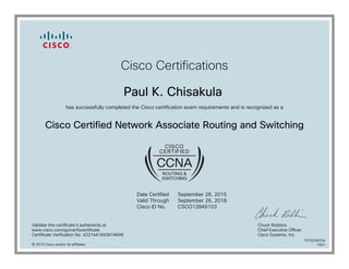 Cisco Certifications
Paul K. Chisakula
has successfully completed the Cisco certification exam requirements and is recognized as a
Cisco Certified Network Associate Routing and Switching
Date Certified
Valid Through
Cisco ID No.
September 26, 2015
September 26, 2018
CSCO12849103
Validate this certificate's authenticity at
www.cisco.com/go/verifycertificate
Certificate Verification No. 422744169387ARAK
Chuck Robbins
Chief Executive Officer
Cisco Systems, Inc.
© 2015 Cisco and/or its affiliates
7079299704
1001
 