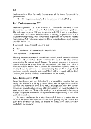 102
implementations. Thus the model doesn’t cover all the lowest features of the
grammarware.
The following construction, 767H4.3.1, is implemented by using Prolog.
4.3.1 Predicate-augmented AST
Predicate-augmented AST is an extended AST where the semantics of each
grammar rule are embedded into the AST node by using a command predicate.
The difference between AST and the augmented AST is the new predicate,
command, that contains the whole semantics of the original grammar term as a
single structure pointing to its leaves via its arguments. So there is no need to
have separate AST variables as members. The new construction is much simpler
than the original one.
1 implement astLetCommand inherits ast
2 facts
3 contents: let(declaration, expression).
end implement astLetCommand
The only necessary structure is the predicate contents, which connects the terms
declaration and command and the let semantics. This small modification enables
axiomatizing the output model, because the output structure is a compact
element that can be traced back into the original code, here Java. Thus, a
software tool can be used here to capture the semantics of any node simply by
making it read the contents of the corresponding element. With a typical AST
this is not possible. Later the contents field label will be replaced with the label
command field, because that label describes better its functionality.
Prolog-based parse tree (PPT)
Prolog-based parse tree (see 768HDefinition 7) is a hierarchical notation that uses
Prolog data structures in saving grammar terms. In it each grammar rule level
occupies one hierarchical level. Like AST, a Prolog-based parse tree doesn’t
contain any discontinuities, because all the information lies hierarchically in the
same physical structure. This enables moving a parse tree to another location by
a single assignment. Parse trees are organized in Prolog according to first-order
predicate semantics.
In Java, typically, one file at a time is compiled, so there is a parse tree for
each file. In source code analysis more modular parsing may be needed. The
parse trees for these can easily be defined by adding new alternative start
symbols for the grammar.
 