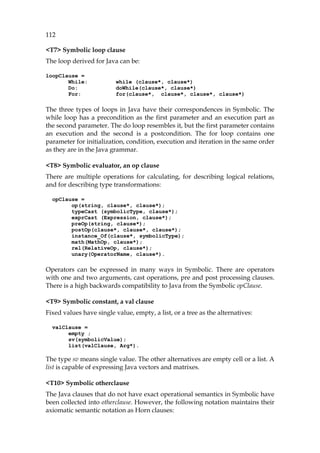 112
<T7> Symbolic loop clause
The loop derived for Java can be:
loopClause =
While: while (clause*, clause*)
Do: doWhile(clause*, clause*)
For: for(clause*, clause*, clause*, clause*)
The three types of loops in Java have their correspondences in Symbolic. The
while loop has a precondition as the first parameter and an execution part as
the second parameter. The do loop resembles it, but the first parameter contains
an execution and the second is a postcondition. The for loop contains one
parameter for initialization, condition, execution and iteration in the same order
as they are in the Java grammar.
<T8> Symbolic evaluator, an op clause
There are multiple operations for calculating, for describing logical relations,
and for describing type transformations:
opClause =
op(string, clause*, clause*);
typeCast (symbolicType, clause*);
exprCast (Expression, clause*);
preOp(string, clause*);
postOp(clause*, clause*, clause*);
instance_Of(clause*, symbolicType);
math(MathOp, clause*);
rel(RelativeOp, clause*);
unary(OperatorName, clause*).
Operators can be expressed in many ways in Symbolic. There are operators
with one and two arguments, cast operations, pre and post processing clauses.
There is a high backwards compatibility to Java from the Symbolic opClause.
<T9> Symbolic constant, a val clause
Fixed values have single value, empty, a list, or a tree as the alternatives:
valClause =
empty ;
sv(symbolicValue);
list(valClause, Arg*).
The type sv means single value. The other alternatives are empty cell or a list. A
list is capable of expressing Java vectors and matrixes.
<T10> Symbolic otherclause
The Java clauses that do not have exact operational semantics in Symbolic have
been collected into otherclause. However, the following notation maintains their
axiomatic semantic notation as Horn clauses:
 