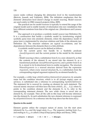 124
source nodes without changing the abstraction level in the transformation
(Bézivin, Jouault, and Valduriez, 2004). The definition emphasizes that the
elements' abstraction level doesn’t change in model weaving. Model weavers
are used widely in OMG research projects (Atlas, 2005)
The practical use for model weavers is typically to extend the range of the
original model and to enable transfer of information into new installations that
have different notations from that of the original one (Henriksson and Larsson,
2003).
Our approach is to produce a symbolic model weaver (see 799HDefinition 21).
It is a construction that builds a symbolic model by transforming original
symbolic parse trees into atomistic elements, where the dependency model of
parse trees is implemented by structure relations and links of the elements (see
800HDefinition 21). The structure relations are typical is-a-relations, and for
dependencies between the elements there is a link attribute.
A symbolic model weaver can be defined as follows:
- Let the current parse tree handle be a Symbolic predicate
clauseJ(Arguments) and the current pointer to the model be the element
Ei.
- Model weaving is then a substitution from Ei to a new element Ek so that
the contents of the element Ei are stored into the element Ek as a
transformed predicate clausej(WeavedArguments), and a pointer from Ei to
Ek is stored in its bi-directional form to enable navigation. The structure
WeavedArguments is a weaved structure derived from the expression
Arguments, where every weaved structure Rm is a substitution from the
corresponding original argument replaced by an element handle Em.
For example, a while loop while(Condition,StatementList) preserves its semantic
name but the condition structure, which is in all (except empty) cases an
opClause, is substituted into a reference to corresponding SymbolicOpElement.
The statement list is weaved by creating an element for each statement. The
weaved atomic structure will then have the form while(EC, [E1,… EN]), where EC
points to the condition element and the elements E1 to EN refer to the
corresponding statement element. The new while clause is saved into an
element E0, for example. Then all the calls to this loop will become references
into the element E0. In each substitution the new element reference is expressed
by at(SymbolicElement). So a reference into the loop above has the form at(E0).
Queries to the model
Element queries utilize the compact nature of atoms. Let the start atom
(element) be AStart and the target atom ATarget. The sequence starting from AStart
and ending to ATarget is called a chop (Chop query) (Reps and Rosay, 1995).
Y = y(Start) = AStart • f1 • f2 • .. • ATarget.
 