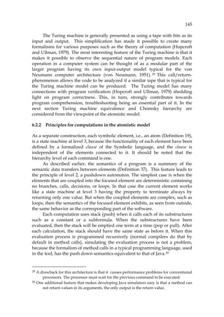 145
The Turing machine is generally presented as using a tape with bits as its
input and output. This simplification has made it possible to create many
formalisms for various purposes such as the theory of computation (Hopcroft
and Ullman, 1979). The most interesting feature of the Turing machine is that it
makes it possible to observe the sequential nature of program models. Each
operation in a computer system can be thought of as a modular part of the
larger program having its own input-output model typical for the von
Neumann computer architecture (von Neumann, 1951).28F
29 This call/return-
phenomenon allows the code to be analyzed if a similar tape that is typical for
the Turing machine model can be produced. The Turing model has many
connections with program verification (Hopcroft and Ullman, 1979) shedding
light on program correctness. This, in turn, strongly contributes towards
program comprehension, troubleshooting being an essential part of it. In the
next section Turing machine equivalence and Chomsky hierarchy are
considered from the viewpoint of the atomistic model.
6.2.2 Principles for computations in the atomistic model
As a separate construction, each symbolic element, i.e., an atom (844HDefinition 19),
is a state machine at level 3, because the functionality of each element have been
defined by a formalized clause of the Symbolic language, and the clause is
independent of the elements connected to it. It should be noted that the
hierarchy level of each command is one.
As described earlier, the semantics of a program is a summary of the
semantic data transfers between elements (845HDefinition 37). This feature leads to
the principle of level 2, a pushdown automaton. The simplest case is when the
elements that are coupled into the focused element are deterministic containing
no branches, calls, decisions, or loops. In that case the current element works
like a state machine at level 3 having the property to terminate always by
returning only one value. But when the coupled elements are complex, such as
loops, then the semantics of the focused element exhibits, as seen from outside,
the same behavior as the corresponding part of the software.
Each computation uses stack (push) when it calls each of its substructures
such as a constant or a subformula. When the substructures have been
evaluated, then the stack will be emptied one term at a time (pop or pull). After
each calculation, the stack should have the same state as before it. When this
evaluation process is programmed recursively (normal compilers do that by
default in method calls), simulating the evaluation process is not a problem,
because the formalism of method calls in a typical programming language, used
in the tool, has the push down semantics equivalent to that of Java.29F
30
29 A drawback for this architecture is that it causes performance problems for conventional
processors. The processor must wait for the previous command to be executed.
30 One additional feature that makes developing Java simulators easy is that a method can
not return values in its arguments, the only output is the return value.
 