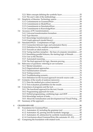 12
127H3.2.1 Main concepts defining the symbolic layer......................................495H55
128H3.2.2 The user’s side of the methodology...................................................496H57
129H3.3 Simplicity of theories: Technology spaces .................................................497H58
130H3.3.1 Commitments to GrammarWare .......................................................498H59
131H3.3.2 Commitments to ModelWare.............................................................499H59
132H3.3.3 Commitments to SimulationWare .....................................................500H60
133H3.3.4 Commitments to KnowledgeWare....................................................501H61
134H3.4 Accuracy of PC transformations..................................................................502H62
135H3.4.1 Universal transformation formalism.................................................503H63
136H3.4.2 Type theories.........................................................................................504H64
137H3.4.3 Knowledge transformation set...........................................................505H64
138H3.4.4 Graph approach (model theory) ........................................................506H65
139H3.5 SimulationWare: Completeness of logic ...................................................507H66
140H3.5.1 Connection between logic and automaton theory ..........................508H66
141H3.5.2 Definition for the smallest computation ...........................................509H66
142H3.5.3 Towards an ideal analysis...................................................................510H67
143H3.5.4 Turing machine metaphor - the base of computer simulation......511H69
144H3.5.5 Simulating parallel features, the starting logic of threads .............512H69
145H3.5.6 User as the Decider ..............................................................................513H70
146H3.5.7 Automated reasoning ..........................................................................514H70
147H3.5.8 The final approach for logic, theorem proving................................515H70
148H3.6 Relevance of questions: referring to use scenarios ...................................516H72
149H3.6.1 Mental simulation ................................................................................517H72
150H3.6.2 Organizational approaches.................................................................518H73
151H3.6.3 Familiarization scenario ......................................................................519H74
152H3.6.4 Testing scenario....................................................................................520H75
153H3.6.5 Troubleshooting scenario....................................................................521H75
154H3.6.6 Definition for the focused approach towards source code ............522H76
155H3.7 Certainty of the results of analyses (answers)...........................................523H77
156H3.7.1 Does the method give correct answers?............................................524H78
157H3.7.2 Test evaluation possibilities for the results ......................................525H78
158H3.8 Correctness of programs and the tool.........................................................526H79
159H3.8.1 The functional approach for the tool, Facade...................................527H79
160H3.8.2 Programming approach for tools.......................................................528H79
161H3.8.3 Hybrid programming, combining logic and OOP ..........................529H80
162H3.8.4 Knowledge analysis of tasks...............................................................530H82
163H3.8.5 About the formalization and development tool Visual Prolog.....531H83
164H3.9 Summary of the approach ............................................................................532H83
165H4 GRAMMARWARE .................................................................................................533H86
166H4.1 Foundation for GrammarWare....................................................................534H87
167H4.1.1 Automaton A1 including the grammar tool ....................................535H87
168H4.1.2 Automaton A2, parsing and the Symbolic language......................536H92
169H4.1.3 Automaton A3, abstraction by symbolic transformation...............537H95
170H4.1.4 Conclusions about GrammarWare (the automata A1..A3)............538H97
171H4.2 Comparing the foundation with related work..........................................539H97
 