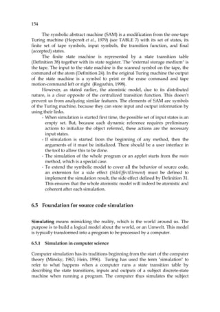 154
The symbolic abstract machine (SAM) is a modification from the one-tape
Turing machine (Hopcroft et al., 1979) (see 869HTABLE 7) with its set of states, its
finite set of tape symbols, input symbols, the transition function, and final
(accepted) states.
The finite state machine is represented by a state transition table
(870HDefinition 38) together with its state register. The "external storage medium" is
the tape. The input to the state machine is the scanned symbol on the tape, the
command of the atom (871HDefinition 24). In the original Turing machine the output
of the state machine is a symbol to print or the erase command and tape
motion-command left or right (Rogozhin, 1998).
However, as stated earlier, the atomistic model, due to its distributed
nature, is a clear opposite of the centralized transition function. This doesn’t
prevent us from analyzing similar features. The elements of SAM are symbols
of the Turing machine, because they can store input and output information by
using their links.
- When simulation is started first time, the possible set of input states is an
empty set. But, because each dynamic reference requires preliminary
actions to initialize the object referred, these actions are the necessary
input states.
- If simulation is started from the beginning of any method, then the
arguments of it must be initialized. There should be a user interface in
the tool to allow this to be done.
- The simulation of the whole program or an applet starts from the main
method, which is a special case.
- To extend the symbolic model to cover all the behavior of source code,
an extension for a side effect (SideEffectElement) must be defined to
implement the simulation result, the side effect defined by 872HDefinition 31.
This ensures that the whole atomistic model will indeed be atomistic and
coherent after each simulation.
6.5 Foundation for source code simulation
Simulating means mimicking the reality, which is the world around us. The
purpose is to build a logical model about the world, or an Umwelt. This model
is typically transformed into a program to be processed by a computer.
6.5.1 Simulation in computer science
Computer simulation has its traditions beginning from the start of the computer
theory (Minsky, 1967; Hein, 1996). Turing has used the term "simulation" to
refer to what happens when a computer runs a state transition table by
describing the state transitions, inputs and outputs of a subject discrete-state
machine when running a program. The computer thus simulates the subject
 