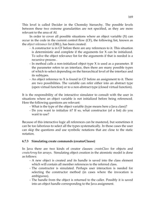 169
This level is called Decider in the Chomsky hierarchy. The possible levels
between these two extreme granularities are not specified, as they are more
relevant to the area of AI.
In order to cover all possible situations where an object variable (X) can
occur in the code in the current control flow (CF), the following list, known as
the object relevance list (ORL), has been created:
- A constructor is in CF before there are any references to it. This situation
is deterministic and complete if the arguments for X can be initialized.
To solve the object relevance list for the arguments if that is needed is a
recursive process .
- In method calls a non-initialized object type X is used as a parameter. If
the parameter refers to an interface, then there are many possible types
of which to select depending on the hierarchical level of the interface and
its subtypes.
- An object reference to X is found in CF before an assignment to it. There
are two possibilities. The variable can refer either into an abstract type
(open virtual function) or to a non-abstract type (closed virtual function).
It is the responsibility of the interactive simulator to consult with the user in
situations where an object variable is not initialized before being referenced.
Here the following questions are relevant:
- What is the type of the object variable (type means here a Java class)?
- Do you want to initialize it? If so, what constructor (of a list) do you
want to use?
Because of this interactive logic all references can be mastered, but sometimes it
can be too laborious to select all the types systematically. In those cases the user
can skip the questions and use symbolic notations that are close to the static
notation.
6.7.3 Simulating create commands (creatorClause)
In Java there are two kinds of creator clauses: createClass for objects and
createArray for arrays. Simulating object creation in the atomistic model is done
as follows:
- A new object is created and its handle is saved into the class element
which will contain all member references to the referred class.
- The constructor is simulated. Perhaps user interaction is needed for
selecting the constructor method (in cases where the invocation is
ambiguous).
- The handle from the object is returned to the caller. Possibly it is saved
into an object handle corresponding to the Java assignment.
 