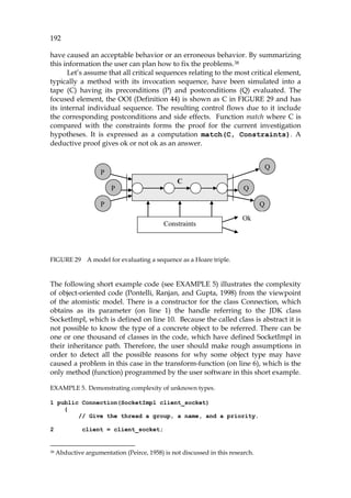 192
have caused an acceptable behavior or an erroneous behavior. By summarizing
this information the user can plan how to fix the problems.37F
38
Let’s assume that all critical sequences relating to the most critical element,
typically a method with its invocation sequence, have been simulated into a
tape (C) having its preconditions (P) and postconditions (Q) evaluated. The
focused element, the OOI (983HDefinition 44) is shown as C in 984HFIGURE 29 and has
its internal individual sequence. The resulting control flows due to it include
the corresponding postconditions and side effects. Function match where C is
compared with the constraints forms the proof for the current investigation
hypotheses. It is expressed as a computation match(C, Constraints). A
deductive proof gives ok or not ok as an answer.
FIGURE 29 A model for evaluating a sequence as a Hoare triple.
The following short example code (see 985HEXAMPLE 5) illustrates the complexity
of object-oriented code (Pontelli, Ranjan, and Gupta, 1998) from the viewpoint
of the atomistic model. There is a constructor for the class Connection, which
obtains as its parameter (on line 1) the handle referring to the JDK class
SocketImpl, which is defined on line 10. Because the called class is abstract it is
not possible to know the type of a concrete object to be referred. There can be
one or one thousand of classes in the code, which have defined SocketImpl in
their inheritance path. Therefore, the user should make rough assumptions in
order to detect all the possible reasons for why some object type may have
caused a problem in this case in the transform-function (on line 6), which is the
only method (function) programmed by the user software in this short example.
EXAMPLE 5. Demonstrating complexity of unknown types.
1 public Connection(SocketImpl client_socket)
{
// Give the thread a group, a name, and a priority.
2 client = client_socket;
38 Abductive argumentation (Peirce, 1958) is not discussed in this research.
C
P Q
P
P Q
Q
Constraints
Ok
C
P Q
P
P Q
Q
Constraints
Ok
 