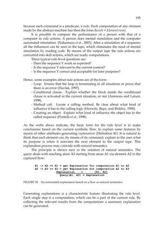 195
because each command is a predicate, a rule. Each computation of any element
made by the abstract machine has then the form Result = Element:run().
It is possible to compare the performance of a person with that of a
computer in rule actions. A person does mental simulation and the computer
automated simulation (Nakamura et al., 2003). After a simulation of a sequence
all the influences can be seen in the tape, which eliminates the need of mental
simulation by reading code. By means of the output tape the rule actions are
converted into skill actions, which are ready computations.
Three typical rule-level questions are:
- Does the sequence Y work as expected?
- Is the sequence Y relevant to the current context?
- Is the sequence Y correct and acceptable for later purposes?
Hence, some examples about rule actions are of the form:
- Loop: Ensure that the loop is terminating in all situations or prove that
there is an error (Havlak, 1997).
- Conditional clause: Explain whether the block inside the conditional
clause is activated in the current situation, or not (Ammons and Larust,
1998).
- Method call: Locate a calling method. Be clear about what kind of
influence it has to the calling logic (Horwitz, Reps, and Binkley, 1990).
- Creating an object: Explain what kind of influence the object has to the
called sequence (Pontelli et al., 1998).
As the verbs above indicate, the basic form for the rule level is to make
conclusions based on the current symbolic flow, to explain some features by
means of other attributes generating explanations (995HDefinition 41). It is natural to
think that each element can, by means of its command, explain to the user what
its purpose is when it activates the next element to the output tape. This
explanation process may coincide with natural semantics.
The principle is shown next in the notation of natural semantics. The
query deals with reaching atom A3 starting from atom A1 via element A2 in the
captured flow:
A1 -> A2 => X1 = get Explanation for computation A1 to A2
A2 -> A3 => X2 = get Explanation for computation A2 to A3
Explanation = [X1, X2]
Query(A1, A3) = Explanation
FIGURE 30 An automated explanation based on a flow as natural semantics.
Generating explanations is a characteristic feature illustrating the rule level.
Each single step is a computation, which can be a part of the current rule. By
collecting the relevant results from the computations a summary explanation
can be generated.
 