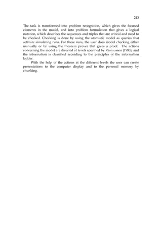 213
The task is transformed into problem recognition, which gives the focused
elements in the model, and into problem formulation that gives a logical
notation, which describes the sequences and triples that are critical and need to
be checked. Checking is done by using the atomistic model as queries that
activate simulating runs. For these runs, the user does model checking either
manually or by using the theorem prover that gives a proof. The actions
concerning the model are directed at levels specified by Rasmussen (1983), and
the information is classified according to the principles of the information
ladder.
With the help of the actions at the different levels the user can create
presentations to the computer display and to the personal memory by
chunking.
 