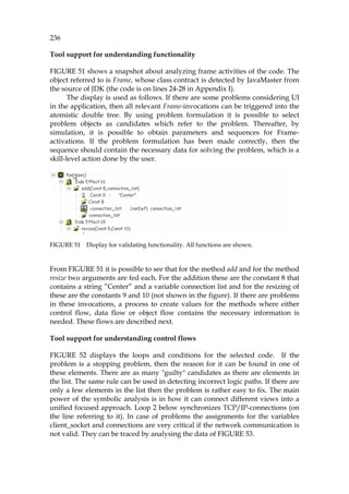 236
Tool support for understanding functionality
1055HFIGURE 51 shows a snapshot about analyzing frame activities of the code. The
object referred to is Frame, whose class contract is detected by JavaMaster from
the source of JDK (the code is on lines 24-28 in Appendix I).
The display is used as follows. If there are some problems considering UI
in the application, then all relevant Frame-invocations can be triggered into the
atomistic double tree. By using problem formulation it is possible to select
problem objects as candidates which refer to the problem. Thereafter, by
simulation, it is possible to obtain parameters and sequences for Frame-
activations. If the problem formulation has been made correctly, then the
sequence should contain the necessary data for solving the problem, which is a
skill-level action done by the user.
FIGURE 51 Display for validating functionality. All functions are shown.
From 1056HFIGURE 51 it is possible to see that for the method add and for the method
resize two arguments are fed each. For the addition these are the constant 8 that
contains a string ”Center” and a variable connection list and for the resizing of
these are the constants 9 and 10 (not shown in the figure). If there are problems
in these invocations, a process to create values for the methods where either
control flow, data flow or object flow contains the necessary information is
needed. These flows are described next.
Tool support for understanding control flows
1057HFIGURE 52 displays the loops and conditions for the selected code. If the
problem is a stopping problem, then the reason for it can be found in one of
these elements. There are as many "guilty" candidates as there are elements in
the list. The same rule can be used in detecting incorrect logic paths. If there are
only a few elements in the list then the problem is rather easy to fix. The main
power of the symbolic analysis is in how it can connect different views into a
unified focused approach. Loop 2 below synchronizes TCP/IP-connections (on
the line referring to it). In case of problems the assignments for the variables
client_socket and connections are very critical if the network communication is
not valid. They can be traced by analysing the data of 1058HFIGURE 53.
 