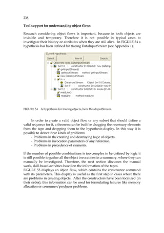 238
Tool support for understanding object flows
Research considering object flows is important, because in tools objects are
invisible and temporary. Therefore it is not possible in typical cases to
investigate their history or attributes when they are still alive. In 1060HFIGURE 54 a
hypothesis has been defined for tracing DataInputStream (see Appendix 1).
FIGURE 54 A hypothesis for tracing objects, here DataInputStream.
In order to create a valid object flow or any subset that should define a
valid sequence for it, a theorem can be built be dragging the necessary elements
from the tape and dropping them to the hypothesis-display. In this way it is
possible to detect three kinds of problems:
- Problems in the creating and destroying logic of objects.
- Problems in invocation parameters of any reference.
- Problems in precedence of elements.
If the number of possible combinations is too complex to be defined by logic it
is still possible to gather all the object invocations in a summary, where they can
manually be investigated. Therefore, the next section discusses the manual
work, skill-based activities based on the information of the tapes.
1061HFIGURE 55 displays an object flow, which contains the constructor command
with its parameters. This display is useful as the first step in cases where there
are problems in creating objects. After the constructors have been localized (in
their order), this information can be used for formulating failures like memory
allocation or consumer/producer problems.
 