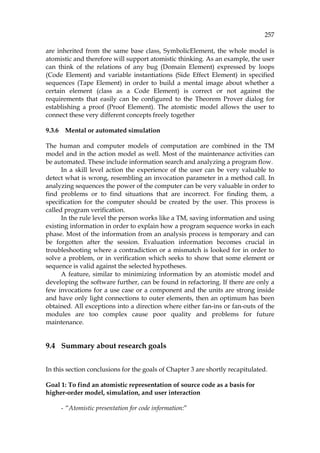 257
are inherited from the same base class, SymbolicElement, the whole model is
atomistic and therefore will support atomistic thinking. As an example, the user
can think of the relations of any bug (Domain Element) expressed by loops
(Code Element) and variable instantiations (Side Effect Element) in specified
sequences (Tape Element) in order to build a mental image about whether a
certain element (class as a Code Element) is correct or not against the
requirements that easily can be configured to the Theorem Prover dialog for
establishing a proof (Proof Element). The atomistic model allows the user to
connect these very different concepts freely together
9.3.6 Mental or automated simulation
The human and computer models of computation are combined in the TM
model and in the action model as well. Most of the maintenance activities can
be automated. These include information search and analyzing a program flow.
In a skill level action the experience of the user can be very valuable to
detect what is wrong, resembling an invocation parameter in a method call. In
analyzing sequences the power of the computer can be very valuable in order to
find problems or to find situations that are incorrect. For finding them, a
specification for the computer should be created by the user. This process is
called program verification.
In the rule level the person works like a TM, saving information and using
existing information in order to explain how a program sequence works in each
phase. Most of the information from an analysis process is temporary and can
be forgotten after the session. Evaluation information becomes crucial in
troubleshooting where a contradiction or a mismatch is looked for in order to
solve a problem, or in verification which seeks to show that some element or
sequence is valid against the selected hypotheses.
A feature, similar to minimizing information by an atomistic model and
developing the software further, can be found in refactoring. If there are only a
few invocations for a use case or a component and the units are strong inside
and have only light connections to outer elements, then an optimum has been
obtained. All exceptions into a direction where either fan-ins or fan-outs of the
modules are too complex cause poor quality and problems for future
maintenance.
9.4 Summary about research goals
In this section conclusions for the goals of Chapter 3 are shortly recapitulated.
Goal 1: To find an atomistic representation of source code as a basis for
higher-order model, simulation, and user interaction
- “Atomistic presentation for code information:”
 