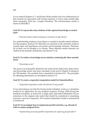 260
It was stated (Chapters 6, 7, and 8) that all the models and even subfunctions of
this research are equivalent with Turing machines or lower order models (like
finite automata). Each has a simple formalism. The transformation model is
shown in 1108HFIGURE 5.
Goal 10: To express the main relations of the captured knowledge as nested
types
- “Internal relation model including its extensions to type theory”
For understanding relations a type theory is needed to descibe nested relations.
For that purpose, Section 9.3.5 describes an extension to the atomistic model to
contain tapes and hypotheses and proofs and knowledge elements. Therefore,
all of them can be thought of as chunks. These different model elements are
unified in the atomistic architecture (see Section 1109H5.1.2).
Goal 11: To realize a knowledge access interface containing the three semiotic
layers
- “Knowledge access”
The access was principally defined by the action levels: Skill action, Rule action,
and Knowledge action, and more concretely in the tool in Chapter 8 relating to
the TM interface. The symbolic flow is described in Section 1110H6.9.3. The principles
for obtaining information are described in Section 1111H7.4.
Goal 12: To create a sequential computation model for SimulationWare
- “Sequential computation model, the abstract Turing model”
It was interesting to see that the Turing model metaphor works as a simulation
model for an application, for any program sequence (Turing, 1936) having the
Symbolic formalism, as well as for a single atom. Side effects (1112HDefinition 31) are
extensions to the original code model that should be considered in simulating
necessary successive sequences. The created computation model is summarized
in Section 1113H6.8.
Goal 13: To investigate how to implement parallel activities, e.g., threads in
order to capture program flows
- “Implementing necessary parallel computation for capturing program flows”
 