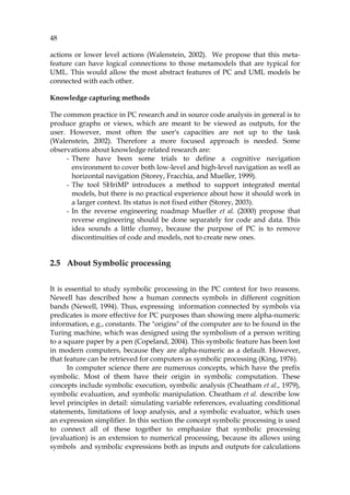 48
actions or lower level actions (Walenstein, 2002). We propose that this meta-
feature can have logical connections to those metamodels that are typical for
UML. This would allow the most abstract features of PC and UML models be
connected with each other.
Knowledge capturing methods
The common practice in PC research and in source code analysis in general is to
produce graphs or views, which are meant to be viewed as outputs, for the
user. However, most often the user's capacities are not up to the task
(Walenstein, 2002). Therefore a more focused approach is needed. Some
observations about knowledge related research are:
- There have been some trials to define a cognitive navigation
environment to cover both low-level and high-level navigation as well as
horizontal navigation (Storey, Fracchia, and Mueller, 1999).
- The tool SHriMP introduces a method to support integrated mental
models, but there is no practical experience about how it should work in
a larger context. Its status is not fixed either (Storey, 2003).
- In the reverse engineering roadmap Mueller et al. (2000) propose that
reverse engineering should be done separately for code and data. This
idea sounds a little clumsy, because the purpose of PC is to remove
discontinuities of code and models, not to create new ones.
2.5 About Symbolic processing
It is essential to study symbolic processing in the PC context for two reasons.
Newell has described how a human connects symbols in different cognition
bands (Newell, 1994). Thus, expressing information connected by symbols via
predicates is more effective for PC purposes than showing mere alpha-numeric
information, e.g., constants. The "origins" of the computer are to be found in the
Turing machine, which was designed using the symbolism of a person writing
to a square paper by a pen (Copeland, 2004). This symbolic feature has been lost
in modern computers, because they are alpha-numeric as a default. However,
that feature can be retrieved for computers as symbolic processing (King, 1976).
In computer science there are numerous concepts, which have the prefix
symbolic. Most of them have their origin in symbolic computation. These
concepts include symbolic execution, symbolic analysis (Cheatham et al., 1979),
symbolic evaluation, and symbolic manipulation. Cheatham et al. describe low
level principles in detail: simulating variable references, evaluating conditional
statements, limitations of loop analysis, and a symbolic evaluator, which uses
an expression simplifier. In this section the concept symbolic processing is used
to connect all of these together to emphasize that symbolic processing
(evaluation) is an extension to numerical processing, because its allows using
symbols and symbolic expressions both as inputs and outputs for calculations
 