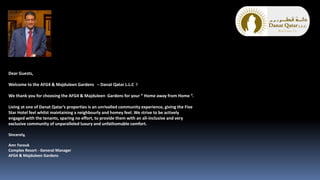 Dear Guests,
Welcome to the AFG4 & Majduleen Gardens – Danat Qatar L.L.C !
We thank you for choosing the AFG4 & Majduleen Gardens for your “ Home away from Home “.
Living at one of Danat Qatar’s properties is an unrivalled community experience, giving the Five
Star Hotel feel whilst maintaining a neighbourly and homey feel. We strive to be actively
engaged with the tenants, sparing no effort, to provide them with an all-inclusive and very
exclusive community of unparalleled luxury and unfathomable comfort.
Sincerely,
Amr Farouk
Complex Resort - General Manager
AFG4 & Majduleen Gardens
 