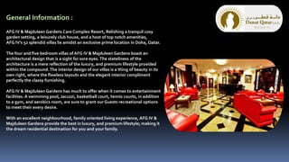 General Information :
AFG IV & Majduleen Gardens Care Complex Resort, Relishing a tranquil cosy
garden setting, a leisurely club house, and a host of top notch amenities,
AFG IV’s 52 splendid villas lie amidst an exclusive prime location in Doha, Qatar.
The four and five bedroom villas of AFG IV & Majduleen Gardens boast an
architectural design that is a sight for sore eyes. The stateliness of the
architecture is a mere reflection of the luxury, and premium lifestyle provided
within the compound.The interior design of our villas is a thing of beauty in its
own right, where the flawless layouts and the elegant interior compliment
perfectly the classy furnishing.
AFG IV & Majduleen Gardens has much to offer when it comes to entertainment
facilities. A swimming pool, Jacuzzi, basketball court, tennis courts, in addition
to a gym, and aerobics room, are sure to grant our Guests recreational options
to meet their every desire.
With an excellent neighbourhood, family oriented living experience, AFG IV &
Majduleen Gardens provide the best in luxury, and premium lifestyle; making it
the dream residential destination for you and your family.
 
