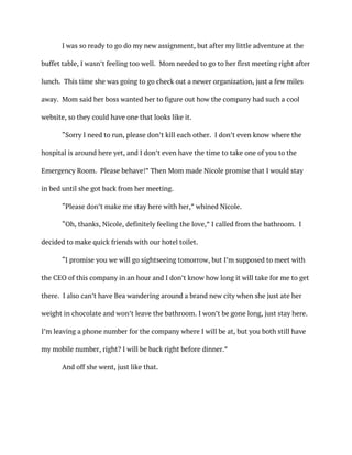 I was so ready to go do my new assignment, but after my little adventure at the
buffet table, I wasn’t feeling too well. Mom needed to go to her first meeting right after
lunch. This time she was going to go check out a newer organization, just a few miles
away. Mom said her boss wanted her to figure out how the company had such a cool
website, so they could have one that looks like it.
“Sorry I need to run, please don’t kill each other. I don’t even know where the
hospital is around here yet, and I don’t even have the time to take one of you to the
Emergency Room. Please behave!” Then Mom made Nicole promise that I would stay
in bed until she got back from her meeting.
“Please don’t make me stay here with her,” whined Nicole.
“Oh, thanks, Nicole, definitely feeling the love,” I called from the bathroom. I
decided to make quick friends with our hotel toilet.
“I promise you we will go sightseeing tomorrow, but I’m supposed to meet with
the CEO of this company in an hour and I don’t know how long it will take for me to get
there. I also can’t have Bea wandering around a brand new city when she just ate her
weight in chocolate and won’t leave the bathroom. I won’t be gone long, just stay here.
I’m leaving a phone number for the company where I will be at, but you both still have
my mobile number, right? I will be back right before dinner.”
And off she went, just like that.
 