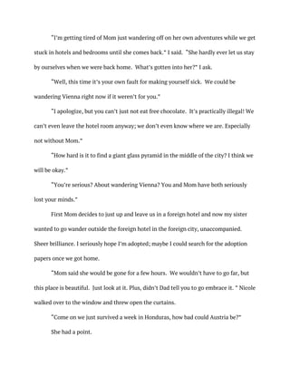 “I’m getting tired of Mom just wandering off on her own adventures while we get
stuck in hotels and bedrooms until she comes back.” I said. “She hardly ever let us stay
by ourselves when we were back home. What’s gotten into her?” I ask.
“Well, this time it’s your own fault for making yourself sick. We could be
wandering Vienna right now if it weren’t for you.”
“I apologize, but you can’t just not eat free chocolate. It’s practically illegal! We
can’t even leave the hotel room anyway; we don’t even know where we are. Especially
not without Mom.”
“How hard is it to find a giant glass pyramid in the middle of the city? I think we
will be okay.”
“You’re serious? About wandering Vienna? You and Mom have both seriously
lost your minds.”
First Mom decides to just up and leave us in a foreign hotel and now my sister
wanted to go wander outside the foreign hotel in the foreign city, unaccompanied.
Sheer brilliance. I seriously hope I’m adopted; maybe I could search for the adoption
papers once we got home.
“Mom said she would be gone for a few hours. We wouldn’t have to go far, but
this place is beautiful. Just look at it. Plus, didn’t Dad tell you to go embrace it. ” Nicole
walked over to the window and threw open the curtains.
“Come on we just survived a week in Honduras, how bad could Austria be?”
She had a point.
 