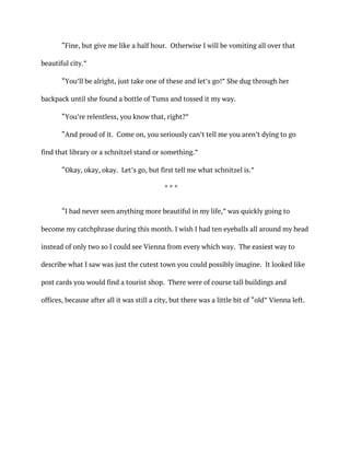 “Fine, but give me like a half hour. Otherwise I will be vomiting all over that
beautiful city.”
“You’ll be alright, just take one of these and let’s go!” She dug through her
backpack until she found a bottle of Tums and tossed it my way.
“You’re relentless, you know that, right?”
“And proud of it. Come on, you seriously can’t tell me you aren’t dying to go
find that library or a schnitzel stand or something.”
“Okay, okay, okay. Let’s go, but first tell me what schnitzel is.”
* * *
“I had never seen anything more beautiful in my life,” was quickly going to
become my catchphrase during this month. I wish I had ten eyeballs all around my head
instead of only two so I could see Vienna from every which way. The easiest way to
describe what I saw was just the cutest town you could possibly imagine. It looked like
post cards you would find a tourist shop. There were of course tall buildings and
offices, because after all it was still a city, but there was a little bit of “old” Vienna left.
 