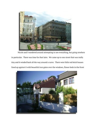 Nicole and I wandered around attempting to see everything, but going nowhere
in particular. There was time for that later. We came up to one street that was really
tiny and it winded back all the way around a curve. There were little red brick houses
lined up against it with beautiful iron gates over the windows, flower beds in the front
 